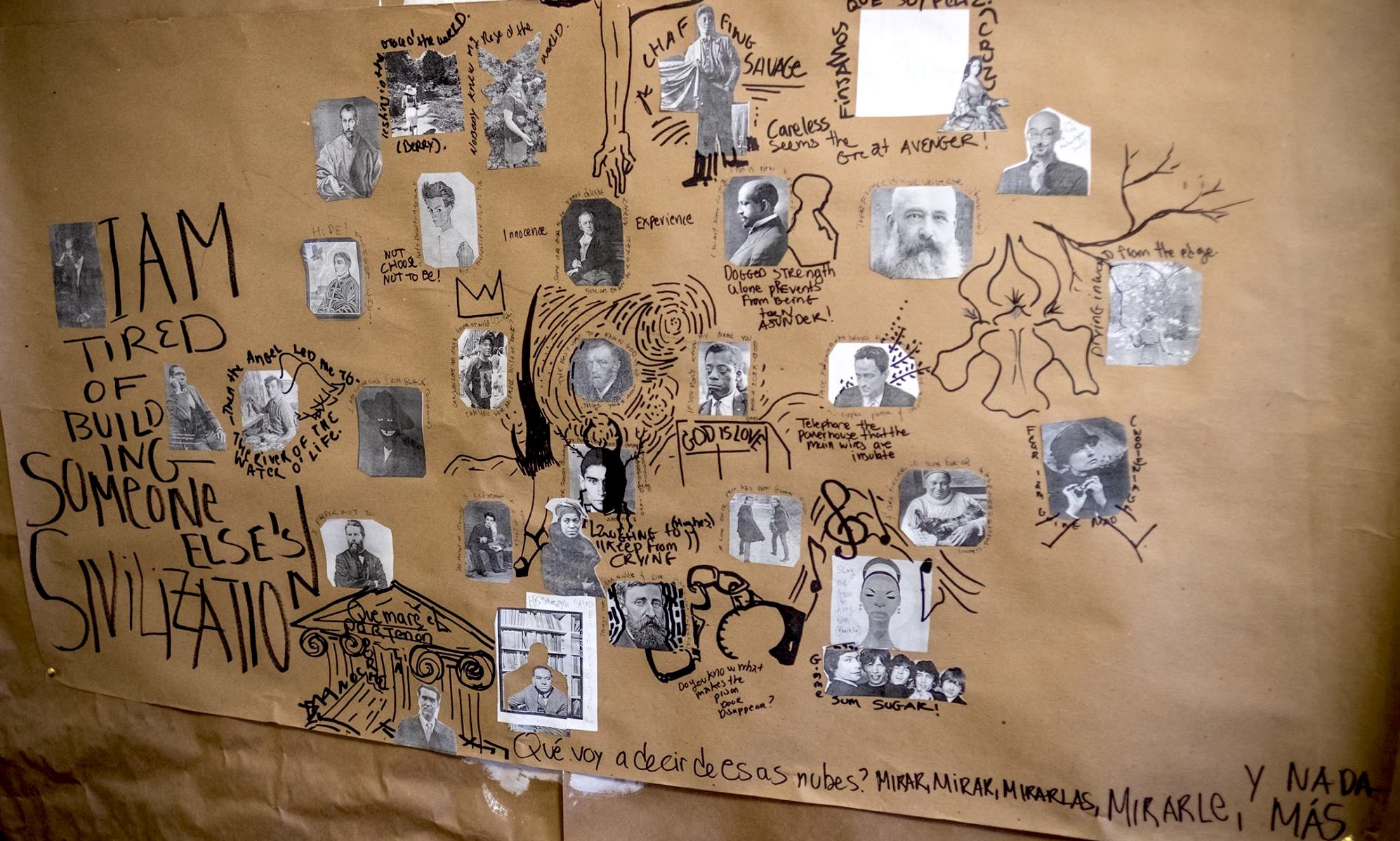 A mixed-media collage appears on a piece of what appears to be butcher paper. A cluster of printed-out black-and-white photographs of writers and artists appear surrounded by drawings and writing made in black permanent marker. The following figures appear surrounded by quotations: Fenton Johnson, followed in large text by “I am tired of building someone else’s civilization" and flanked by a photo of Paul Laurence Dunbar; Marc Chagall inside the quote “Then the angel led me to the river of the water o’ life” with angels’ wings drawn on his back; next to a self-portrait by painter Kerry James Marshall titled "The Invisible Man"; next to a photograph of Jean-Michel Basquiat with his signature crown drawn above his head next to a rendering of the tree from Van Gogh’s starry night next to a self-portrait of Vincent Van Gogh; above a photo of a young Franz Kafka with a beetle drawn over half his face; above a painting of Toulouse-Lautrec next to a drawing of a high-heeled leg between a photo of Herman Melville below the words “I prefer not to” and a photo of Zora Neale Hurston next to the words “Laugh to Keep from Crying” (Hughes); above a photo of Henry David Thoreau with an unshackled handcuff coming from his drawing next to the words “Do you know what makes the prison door disappear?”; adjacent to an image of Richard Wright cut out of a picture of a library and pasted back on it, leaving a brown silhouette behind him; next to a drawing of Federico García Lorca inside a drawing of the Parthenon with the words “Quemaré el Partenón para por la noche”; next to the words “Qué voy a decir de esas nubes? Mirar, mirar, mirarlas, mirarle, y nada más.” Above these words, the Rolling Stones appear next to the words “Gimme sum Sugar!” below a drawing of Nina Simone with musical notes drawn around her. Above her are two photos, one of Simon & Garfunkel, the other of Romare Bearden; next to Bearden is a photo of Georgia O’Keefe beneath a drawing of one of her flowers next to a photo of Edna St. Vincent Millay below a drawing of tree branches beneath photos of Junot Diaz and Claude Monet. Above them is a painting of Sor Juana and a space held by Blanka Amezkua; next to a photo of Claude McKay surrounded by the words: “Chaffing savage; careless seems the great avenger” above a photo of W.E.B. DuBois next to a drawing of his silhouette facing the opposite direction above the words “Dogged strength alone prevents from being torn asunder!” above a photo of James Baldwin surrounded by the words “If you don’t know my name you don’t know your own.” Below a drawing of a pulpit reads “God Is Love”; next to a photo of Jean Toomer above the words “telephone the powerhouse that the main wires are insulate” on one side and a painting of William Blake on the other between the two words “Innocence” and “Experience” below a drawing of a long outstretched hand and next to a self-portrait of Egon Schiele next to the Words “Not Choose Not to Be!” and a painting of Gerard Manley Hopkins below a painting of El Greco, a photo of Claudia Muñoz and a photo of Natalia Méndez surrounded by the words: “Nobody knew my rose of the world.”